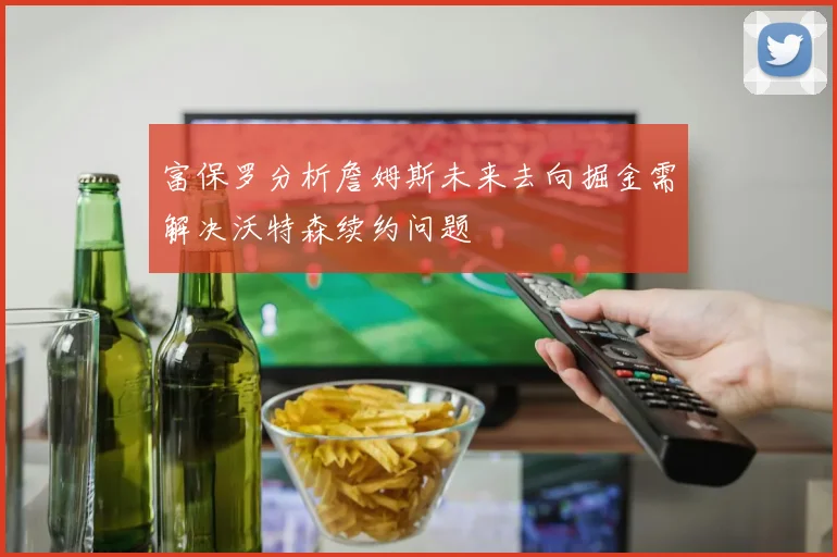 富保罗分析詹姆斯未来去向掘金需解决沃特森续约问题